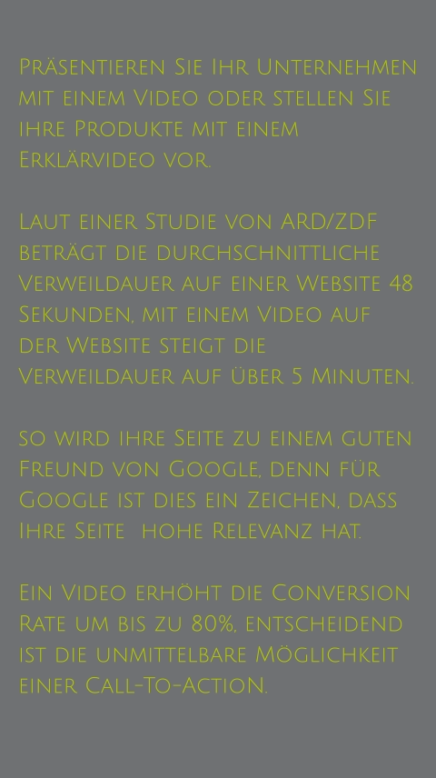 Präsentieren Sie Ihr Unternehmen mit einem Video oder stellen Sie ihre Produkte mit einem Erklärvideo vor.   Laut einer Studie von ARD/ZDF beträgt die durchschnittliche Verweildauer auf einer Website 48 Sekunden, mit einem Video auf der Website steigt die Verweildauer auf über 5 Minuten.  so wird ihre Seite zu einem guten Freund von Google, denn für Google ist dies ein Zeichen, dass Ihre Seite  hohe Relevanz hat.  Ein Video erhöht die Conversion Rate um bis zu 80%, entscheidend ist die unmittelbare Möglichkeit einer Call-To-ActioN.
