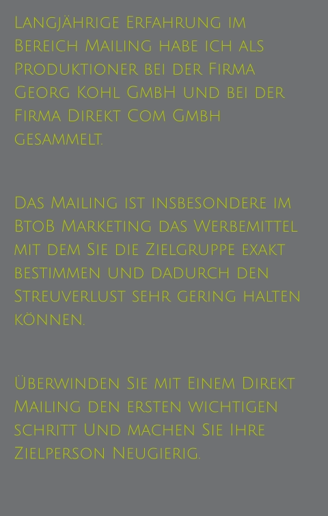 Langjährige Erfahrung im Bereich Mailing habe ich als Produktioner bei der Firma Georg Kohl GmbH und bei der Firma Direkt Com Gmbh gesammelt.   Das Mailing ist insbesondere im BtoB Marketing das Werbemittel mit dem Sie die Zielgruppe exakt bestimmen und dadurch den Streuverlust sehr gering halten können.  Überwinden Sie mit Einem Direkt Mailing den ersten wichtigen schritt Und machen Sie Ihre Zielperson Neugierig.