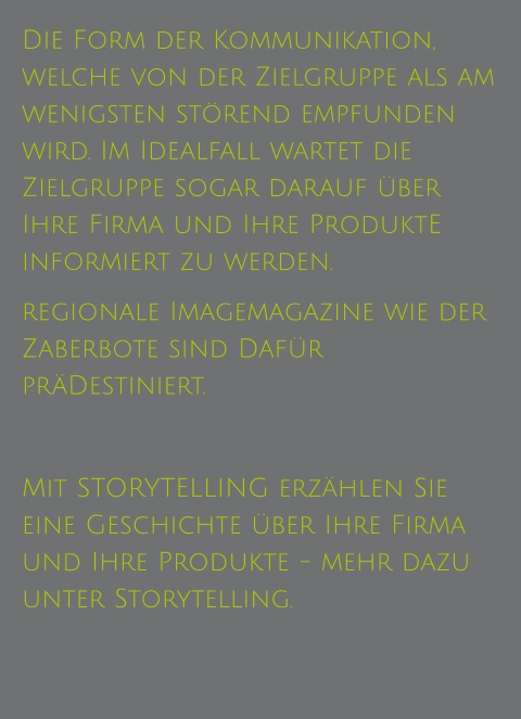 Die Form der Kommunikation, welche von der Zielgruppe als am wenigsten störend empfunden wird. Im Idealfall wartet die Zielgruppe sogar darauf über Ihre Firma und Ihre ProduktE  informiert zu werden.  regionale Imagemagazine wie der Zaberbote sind Dafür präDestiniert.  Mit STORYTELLING erzählen Sie eine Geschichte über Ihre Firma und Ihre Produkte - mehr dazu unter Storytelling.