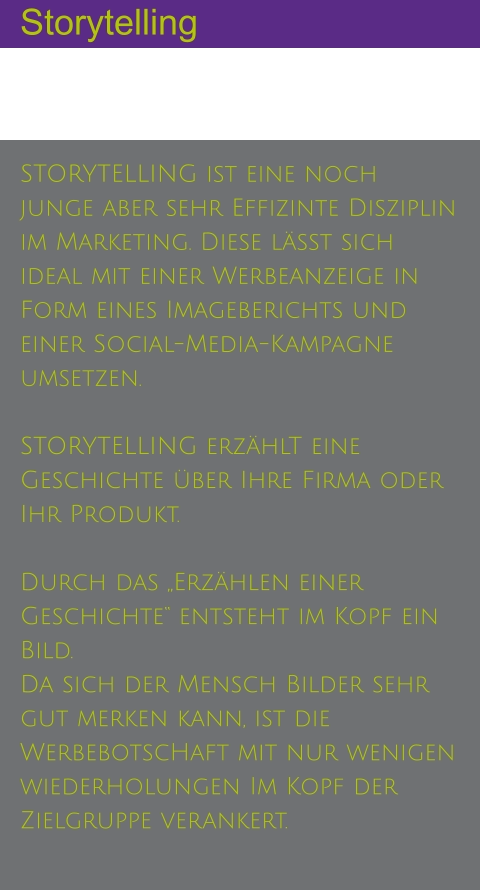 Storytelling STORYTELLING ist eine noch junge aber sehr Effizinte Disziplin im Marketing. Diese lässt sich ideal mit einer Werbeanzeige in Form eines Imageberichts und einer Social-Media-Kampagne umsetzen.  STORYTELLING erzählT eine Geschichte über Ihre Firma oder Ihr Produkt. Durch das „Erzählen einer Geschichte“ entsteht im Kopf ein Bild.  Da sich der Mensch Bilder sehr gut merken kann, ist die WerbebotscHaft mit nur wenigen wiederholungen Im Kopf der Zielgruppe verankert.