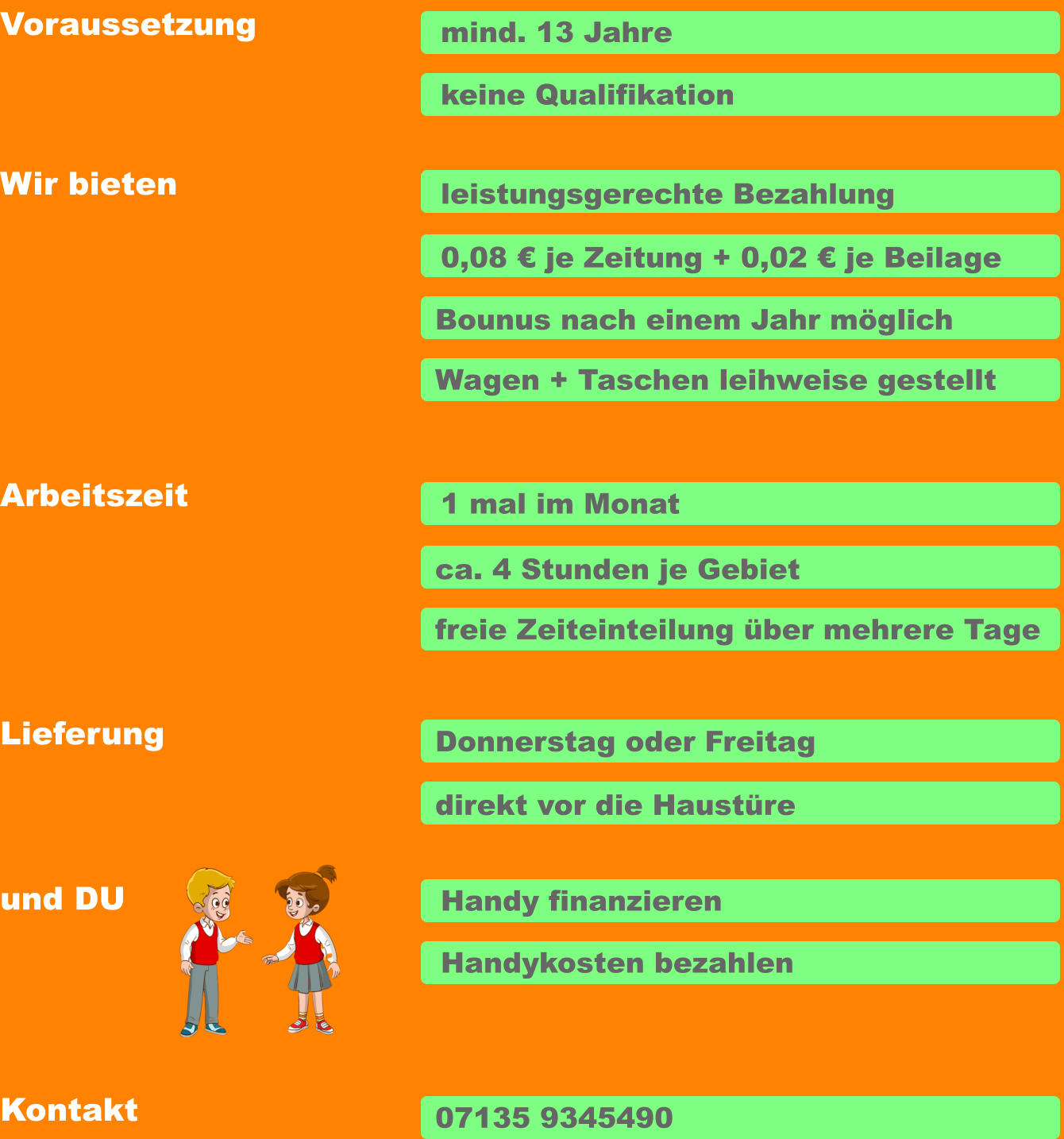 Voraussetzung Arbeitszeit Wir bieten Lieferung und DU  mind. 13 Jahre keine Qualifikation leistungsgerechte Bezahlung Bounus nach einem Jahr möglich 1 mal im Monat ca. 4 Stunden je Gebiet freie Zeiteinteilung über mehrere Tage Donnerstag oder Freitag direkt vor die Haustüre Handy finanzieren Handykosten bezahlen Wagen + Taschen leihweise gestellt 0,08 € je Zeitung + 0,02 € je Beilage Kontakt 07135 9345490