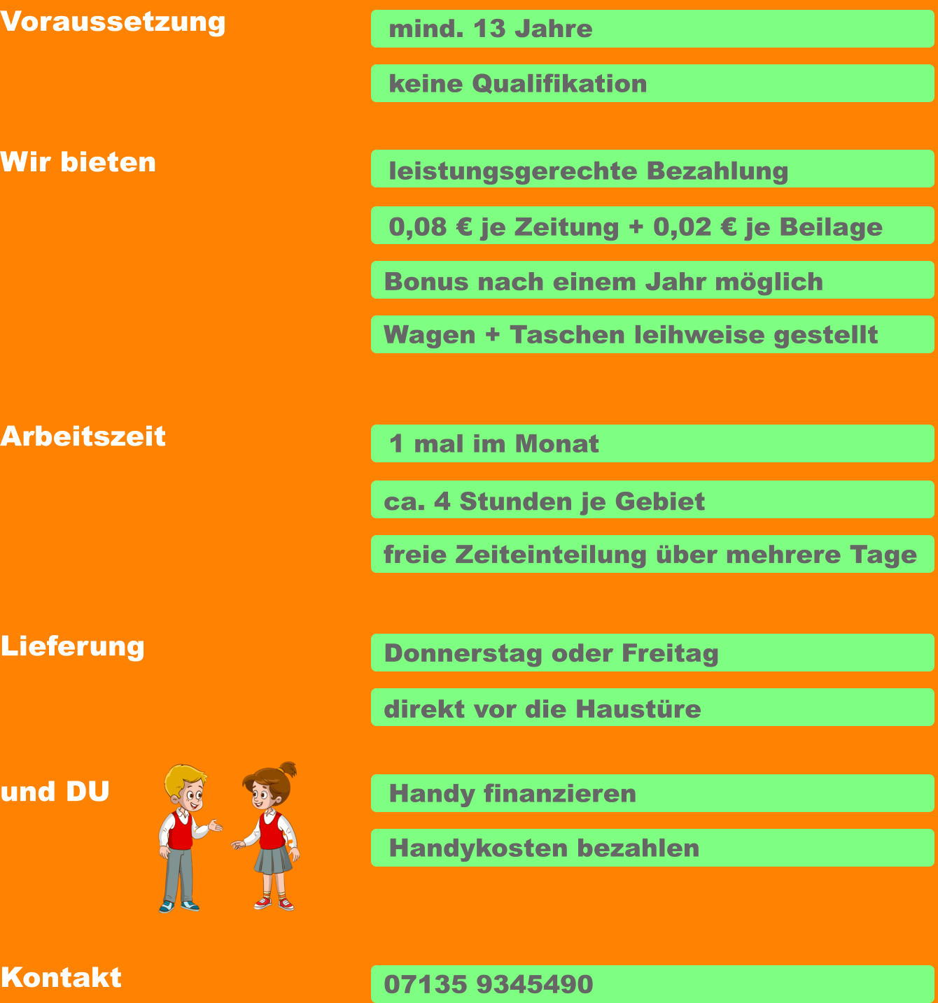 Voraussetzung Arbeitszeit Wir bieten Lieferung und DU  mind. 13 Jahre keine Qualifikation leistungsgerechte Bezahlung Bonus nach einem Jahr möglich 1 mal im Monat ca. 4 Stunden je Gebiet freie Zeiteinteilung über mehrere Tage Donnerstag oder Freitag direkt vor die Haustüre Handy finanzieren Handykosten bezahlen Wagen + Taschen leihweise gestellt 0,08 € je Zeitung + 0,02 € je Beilage Kontakt 07135 9345490
